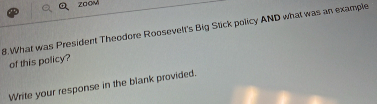 ZOOM 
8.What was President Theodore Roosevelt's Big Stick policy AND what was an example 
of this policy? 
Write your response in the blank provided.