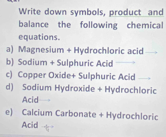 Write down symbols, product and 
balance the following chemical 
equations. 
a) Magnesium + Hydrochloric acid 
b) Sodium + Sulphuric Acid 
c) Copper Oxide+ Sulphuric Acid 
d) Sodium Hydroxide + Hydrochloric 
Acid 
e) Calcium Carbonate + Hydrochloric 
Acid