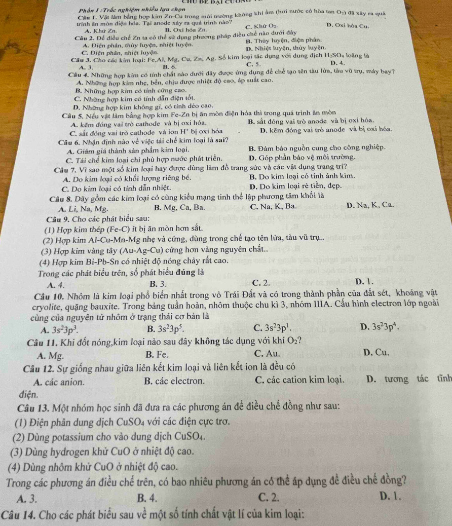 Phần I :Trắc nghiệm nhiều lựa chọn
Câu 1. Vật làm bằng hợp kim Zn-Cu trong môi trường không khí ẩm (hơi nước có hòa tan 11 2) đã xây ra quả
trình ăn mòn điện hóa. Tại anode xảy ra quá trình nào?
A. Khử Zn. B. Oxi hỏa Zn. C. Khử O₂. D. Oxi hóa Cu.
Câu 2. Để điều chế Zn ta có thể sử dụng phương pháp điều chế nào dưới đây
A. Diện phân, thủy luyện, nhiệt luyện. B. Thủy luyện, điện phân.
C. Điện phân, nhiệt luyện. D. Nhiệt luyện, thủy luyện.
Câu 3. Cho các kim loại: Fe,Al, Mg, Cu, Zn, Ag. Số kim loại tác dụng với dung dịch H_2SO_4 D. 4. loãng là
A. 3. B. 6. C. 5.
Câu 4. Những hợp kim có tính chất nào dưới đây được ứng dụng để chế tạo tên tàu lửa, tàu vũ trụ, máy bay?
A. Những hợp kim nhẹ, bền, chịu được nhiệt độ cao, áp suất cao.
B. Những hợp kim có tính cứng cao.
C. Những hợp kim có tính dẫn điện tổt.
D. Những hợp kim không gi, có tính dẻo cao.
Câu 5. Nếu vật làm bằng hợp kim Fe -Zn bị ăn mòn điện hóa thì trong quá trình ăn mòn
A. kẽm đóng vai trò cathode và bị oxi hóa. B. sắt đóng vai trò anode và bị oxi hóa.
C. sắt đóng vai trò cathode và ion H^+ bị oxi hóa D. kẽm đóng vai trò anode và bị oxi hóa.
Câu 6. Nhân định nào voverline d việc tái chế kim loại là sai?
A. Giảm giá thành sản phẩm kim loại. B. Đảm bảo nguồn cung cho công nghiệp.
C. Tái chế kim loại chỉ phù hợp nước phát triển. D. Góp phần bảo vệ môi trường.
Cầu 7. Vì sao một số kim loại hay được dùng làm đồ trang sức và các vật dụng trang trí?
A. Do kim loại có khối lượng riêng bé. B. Do kim loại có tính ánh kim.
C. Do kim loại có tính dẫn nhiệt. D. Do kim loại rẻ tiền, đẹp.
Câu 8. Dãy gồm các kim loại có cùng kiểu mạng tinh thể lập phương tâm khối là
A. l i. sqrt(a),M a B. Mg, Ca, Ba. C. Na, K, Ba. D. Na, K, Ca.
Câu 9. Cho các phát biểu sau:
(1) Hợp kim thép (Fe-C) ít bị ăn mòn hơn sắt.
(2) Hợp kim Al-Cu-Mn-Mg nhẹ và cứng, dùng trong chế tạo tên lửa, tàu voverline u trụ..
(3) Hợp kim vàng tây (Au-Ag-Cu) cứng hơn vàng nguyên chất..
(4) Hợp kim Bi-Pb-Sn có nhiệt độ nóng chảy rất cao.
Trong các phát biểu trên, số phát biểu đúng là
A. 4. B. 3. C. 2. D. 1.
Câu 10. Nhôm là kim loại phổ biến nhất trong vỏ Trái Đất và có trong thành phần của đất sét, khoáng vật
cryolite, quặng bauxite. Trong bảng tuần hoàn, nhôm thuộc chu kì 3, nhóm IIIA. Cấu hình electron lớp ngoài
cùng của nguyên tử nhôm ở trạng thái cơ bản là
A. 3s^23p^3. B. 3s^23p^5. C. 3s^23p^1. D. 3s^23p^4.
Câu 11. Khi đốt nóng,kim loại nào sau đây không tác dụng với khí O_2 ?
A. Mg. B. Fe. C. Au. D. Cu.
Câu 12. Sự giống nhau giữa liên kết kim loại và liên kết ion là đều có
A. các anion. B. các electron. C. các cation kim loại. D. tương tác tĩnh
điện.
Câu 13. Một nhóm học sinh đã đưa ra các phương án để điều chế đồng như sau:
(1) Điện phân dung dịch CuSO₄ với các điện cực trơ.
(2) Dùng potassium cho vào dung dịch CuSO₄.
(3) Dùng hydrogen khử CuO ở nhiệt độ cao.
(4) Dùng nhôm khử CuO ở nhiệt độ cao.
Trong các phương án điều chế trên, có bao nhiêu phương án có thể áp dụng đề điều chế đồng?
A. 3. B. 4. C. 2. D. 1.
Câu 14. Cho các phát biểu sau về một số tính chất vật lí của kim loại: