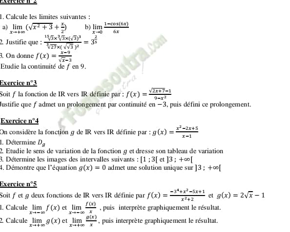             
1. Calcule les limites suivantes :
a) limlimits _xto +∈fty (sqrt(x^2+3)+ x/2 ) b) limlimits _xto 0 (1-cos (6x))/6x 
2. Justifie que : frac sqrt[15](3)* sqrt[3](3)* (sqrt(3))^3sqrt[3](27)* (sqrt(sqrt 3))^2=3^(frac 2)5
3. On donne f(x)= (x-9)/sqrt(x)-3 
Etudie la continuité de ƒen 9.
Exercice _ n°3
Soit f la fonction de IR vers IR définie par : f(x)= (sqrt(2x+7)-1)/9-x^2 
Justifie que f admet un prolongement par continuité en-3 , puis défini ce prolongement.
Exercice n°
On considère la fonction g de IR vers IR définie par : g(x)= (x^2-2x+5)/x-1 
1. Détermine D_g
2. Étudie le sens de variation de la fonction g et dresse son tableau de variation
3. Détermine les images des intervalles suivants : [1;3[ et ]3;+∈fty [
4. Démontre que l'équation g(x)=0 admet une solution unique sur ]3;+∈fty [
Exercice _ n°5
Soit f et g deux fonctions de IR vers IR définie par f(x)= (-3^4+x^2-5x+1)/x^2+2  et g(x)=2sqrt(x)-1
1. Calcule limlimits _xto -∈fty f(x) et limlimits _xto ∈fty  f(x)/x  , puis interprète graphiquement le résultat.
2. Calcule limlimits _xto +∈fty g(x) et limlimits _xto +∈fty  g(x)/x  , puis interprète graphiquement le résultat.