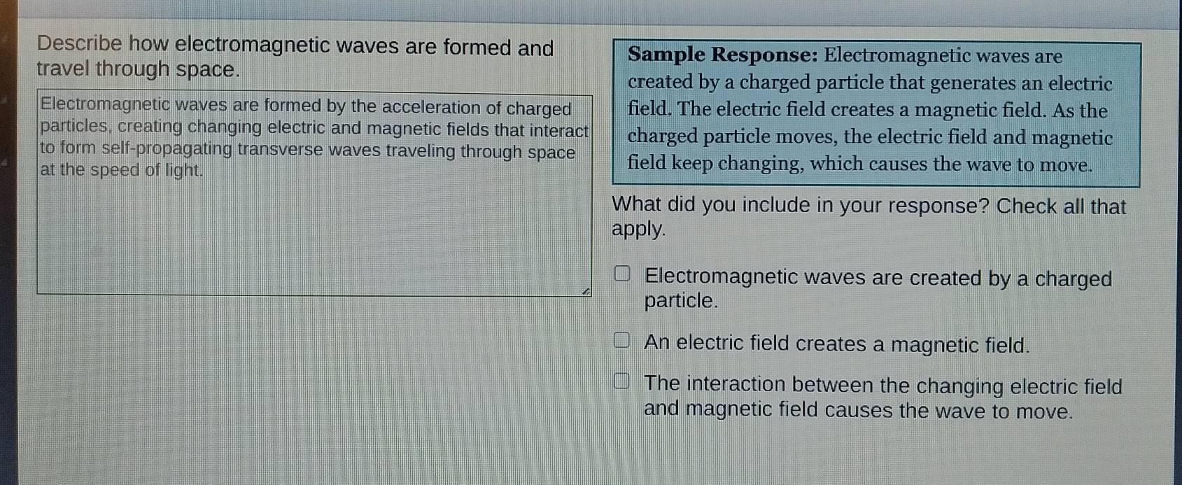 Describe how electromagnetic waves are formed and Sample Response: Electromagnetic waves are
travel through space.
created by a charged particle that generates an electric
Electromagnetic waves are formed by the acceleration of charged field. The electric field creates a magnetic field. As the
particles, creating changing electric and magnetic fields that interact charged particle moves, the electric field and magnetic
to form self-propagating transverse waves traveling through space field keep changing, which causes the wave to move.
at the speed of light.
What did you include in your response? Check all that
apply.
Electromagnetic waves are created by a charged
particle.
An electric field creates a magnetic field.
The interaction between the changing electric field
and magnetic field causes the wave to move.