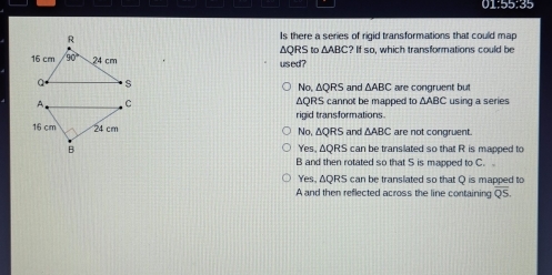 01:55:35
Is there a series of rigid transformations that could map
△ ABC?ifsc
ΔQRS to used ? o, which transformations could be
Na △ QRS and △ ABC are congruent but
ΔQRS cannot be mapped to △ ABC using a series
rigid transformations.
No, ΔQRS and △ ABC are not congruent.
Yes, AQRS can be transilated so that R is mapped to
B and then rotated so that S is mapped to C.
Yes, AQRS can be translated so that Q is mapped to
A and then reflected across the line containing QS.