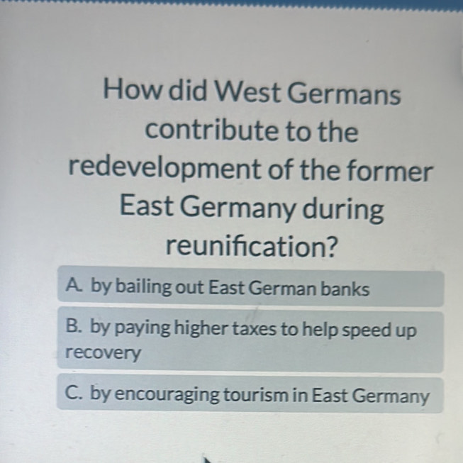 How did West Germans
contribute to the
redevelopment of the former
East Germany during
reunifcation?
A. by bailing out East German banks
B. by paying higher taxes to help speed up
recovery
C. by encouraging tourism in East Germany