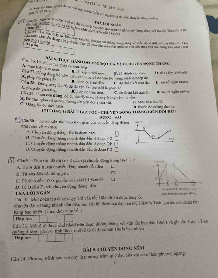 VậTLÍ 10 - NH 2024-2025
góc là 12 m/s.
d. Vận tốc của người đó so với mặt nước biển khí người và thuyên chuyên động vuỡng
trã lời ngản
Cầu 24, Mu xe tải chạy với tốc độ 40km/h và vượi qua một xe gần máy đang chạy với tốc độ 30km/h. Vận
Đáp án:
róc của sẽ máy so với xe tải là bao nhiêu km trên giờ ( km/h)
Câu 25. Hai đầu máy xe lửa chạy trên hai đường sắt thắng song song với tốc độ là 40km/h và 60km/h. Hai
grên giờ ( km/h) đầu máy chuyên động cùng chiêu. Tốc độ của đầu máy thứ nhất so với đầu máy thứ hai bằng bao nhiều km
Đáp ản:
Bài 6: THực hành đo tốc độ của vật chuyên động tháng
Câu 26. Ưu điểm của phép đo trực tiếp
A. thực hiện đơn gián. Btiết kiệm thời gian. độ chính xác cao. D. tiết kiệm kinh phí .
Câu 27. Dùng đồng hỗ bắm giây và thước đê đo vận tốc trung bình là phép đo
( phép đo gián tiếp.
B. phép đo trực tiếp. C. dự đoán kết quả đo. D. sai số ngẫu nhiên.
Câu 28, Dùng súng tốc độ đẻ đo vận tốc tức thời là phép đo
A phép đo gián tiếp. phép đo trực tiếp. C. dự đoán kết quả đo. D. sai số ngẫu nhiên.
Cầu 29, Chọn câu đúng, để đo tốc độ trong phòng thí nghiệm, ta cản:
X, Đo thời gian và quãng đường chuyển động của vật. B. Máy bắn tốc độ.
C. Đồng hồ đo thời gian
D. thước đo quãng đường
CHƯơNG 3: BàI 7. GIA TÓC - CHUYÊN ĐộNG THÁNG BiÊN ĐổI đÈU
ĐÚNG - SAI
] Câu30 : Đồ thị vận tổc theo thời gian của chuyển động thắng
như hình vẽ. v (m/s)
A. Chuyển động thắng đều là đoạn MN.
B. Chuyền động thẳng nhanh dần đều là đoạn NO.
C. Chuyển động thẳng nhanh dần đều là đoạn OP. □
D. Chuyển động thằng nhanh dần đều là đoạn PQ. □
Câu31 : Dựa vào đồ thị (v-t) của vật chuyển động trong Hình 7.7
A. Từ A đền B, vật chuyển động nhanh dần đều 
B. Từ 40s-80s vật đứng yên.
C. Từ 80 s đến 160 s gia tốc của vật là 1.5cm/s^2.
D. Từ B đến D, vật chuyển động thẳng đều ? :|-3
trả lời ngán  Hình 7.7. Đô thị (v - 1)
Câu 32. Một đoàn tàu đang chạy với vận tốc 18km/h thì được tăng tốc của một vật chuyến động
chuyển động thẳng nhanh dần đều, sau 10s thì đoàn tàu đạt vận tốc 36km/h.Tinh gia tốc của đoàn tàu
bằng bao nhiêu ( theo đơn vim/s^2 )
Đáp án:
Câu 33. Một ô tô đang chđ nhdđ trên đoạn đường thắng với vận tốc ban đầu 10m/s và gia tốc 2m/s^2. Tinh
quãng đường (đơn vị tỉnh theo mét) ô tô đi được sau 10s là bao nhiêu
Đáp án:
bài 9. ChUYÉN động nÉm
Câu 34. Phương trình nào sau đây là phương trình quỹ đạo của vật ném theo phương ngang?
3