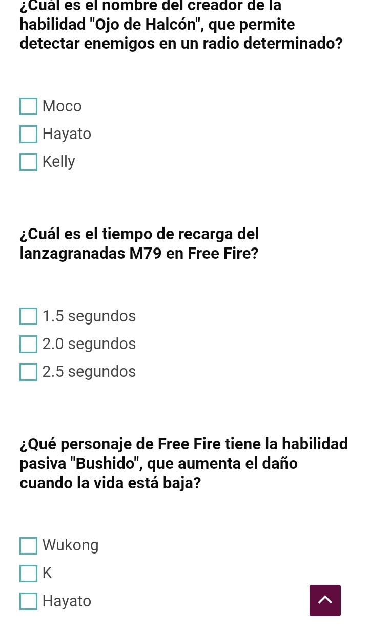 ¿Cual es el nombre del creador de la
habilidad ''Ojo de Halcón'', que permite
detectar enemigos en un radio determinado?
Moco
Hayato
Kelly
¿Cuál es el tiempo de recarga del
lanzagranadas M79 en Free Fire?
1.5 segundos
2.0 segundos
2.5 segundos
¿Qué personaje de Free Fire tiene la habilidad
pasiva ''Bushido'', que aumenta el daño
cuando la vida está baja?
Wukong
K
Hayato