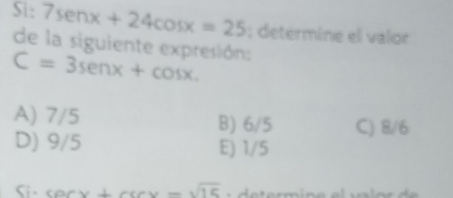 Si: 7sen x+24cos x=25; determine el valor
de la siguiente expresión:
C=3sen x+cos x.
A) 7/5
B) 6/5 C) 8/6
D) 9/5 E) 1/5
Si - P1 orx+csc x=sqrt(15)