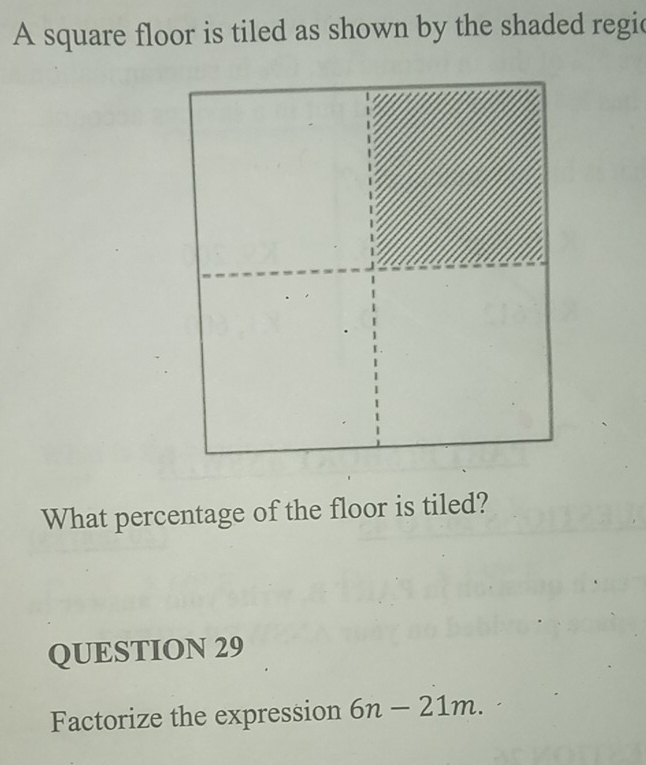 A square floor is tiled as shown by the shaded regic 
What percentage of the floor is tiled? 
QUESTION 29 
Factorize the expression 6n-21m.