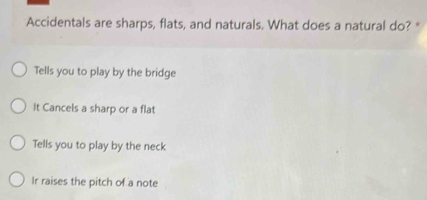 Accidentals are sharps, flats, and naturals. What does a natural do? *
Tells you to play by the bridge
It Cancels a sharp or a flat
Tells you to play by the neck
Ir raises the pitch of a note