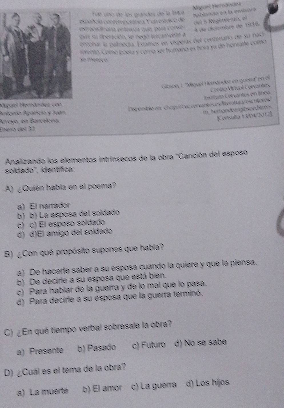 Miguel Hernández
Fue uno de los grandes de la lírica
hablando en la emisora
spañola contemporánea Y un estoico de
del 5 Regimiento, el
xtraordinaria entereza que, para conse
À de diciembre de 1936.
quir su ilberación, se negó tercamente a
entonar la palinodía. Estamos en visperas de centenarlo de su nact
miento. Como poeta y como ser humanó es hora ya de honrarle como
e merece
Gibson, I. ''Miguel Hernández en guerra'' 
Centio Vírtual Cerv
Miguel Herández con
Disponible er:chrtp://cvc.corvantes.es/llter Wa r e s 
Antonío Aparicio y Juan
m_ herandez/gibson.htm>.
Arreyo, en Barcelóna.
Konsulta 13/04/2012
Enero del 37,
Analizando los elementos intrínsecos de la obra "Canción del esposo
soldado', identífica:
A) ¿Quién habla en el poema?
a) El narrador
b) b) La esposa del soldado
c) c) El esposo soldado
d) d)El amigo del soldado
B) ¿Con qué propósito supones que habla?
a) De hacerle saber a su esposa cuando la quiere y que la piensa.
b) De decirle a su esposa que está bien.
c) Para hablar de la guerra y de lo mal que lo pasa.
d) Para decirle a su esposa que la guerra terminó.
C) ¿En qué tiempo verbal sobresale la obra?
a) Presente b) Pasado c) Futuro d) No se sabe
D) ¿Cuál es el tema de la obra?
a) La muerte b) El amor c) La guerra d) Los hijos