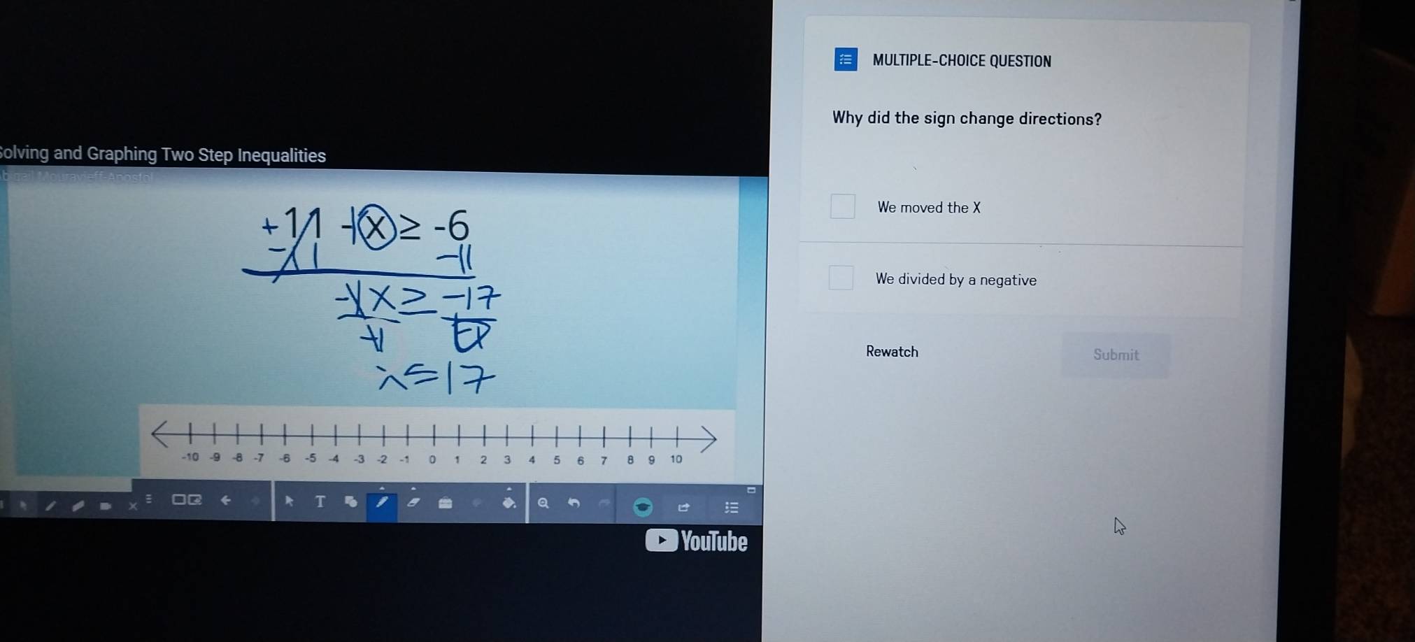 MULTIPLE-CHOICE QUESTION
Why did the sign change directions?
Solving and Graphing Two Step Inequalities
We moved the X
+1/1 -x≥ -6
We divided by a negative
Rewatch Submit
YouTube