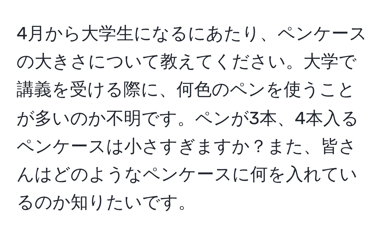 4月から大学生になるにあたり、ペンケースの大きさについて教えてください。大学で講義を受ける際に、何色のペンを使うことが多いのか不明です。ペンが3本、4本入るペンケースは小さすぎますか？また、皆さんはどのようなペンケースに何を入れているのか知りたいです。