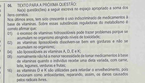 TEXTO PARA A PRÓXIMA QUESTÃO:
Na(s) questão(ões) a seguir escreva no espaço apropriado a soma dos
itens corretos.
Nos últimos anos, tem sido crescente o uso indiscriminado de medicamentos à
base de vitaminas. Sobre essas substâncias reguladoras do metabolismo é
correto afirmar que:
01) o excesso de vitaminas hidrossolúveis pode trazer problemas porque se
acumulam no organismo atingindo níveis de toxicidade;
02) as vitaminas lipossolúveis dissolvem-se bem em gorduras e não se
acumulam no organismo;
04) são lipossolúveis as vitaminas A, D, E e K;
08) normalmente não há a menor necessidade de tomar medicamentos à base
de vitaminas quando o indivíduo recebe uma dieta variada, com carne,
leite, legumes, verduras e frutas;
16) as vitaminas D e K são utilizadas para retardar o envelhecimento, pois
funcionam como antioxidantes, reparando, assim, os danos causados
pelos radicais livres.