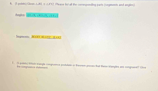 Given △ JKL≌ △ XYZ Please list all the corresponding parts (segments and angles).
Angles: ∠ J≌ ∠ X, ∠ K≌ ∠ Y, ∠ L≌ ∠ Z
Segments: JK≌ XY, KL≌ YZ, JL≌ XZ
7. (5 points) Which triangle congruence postulate or theorem proves that these triangles are congruent? Give
the congruence statement.