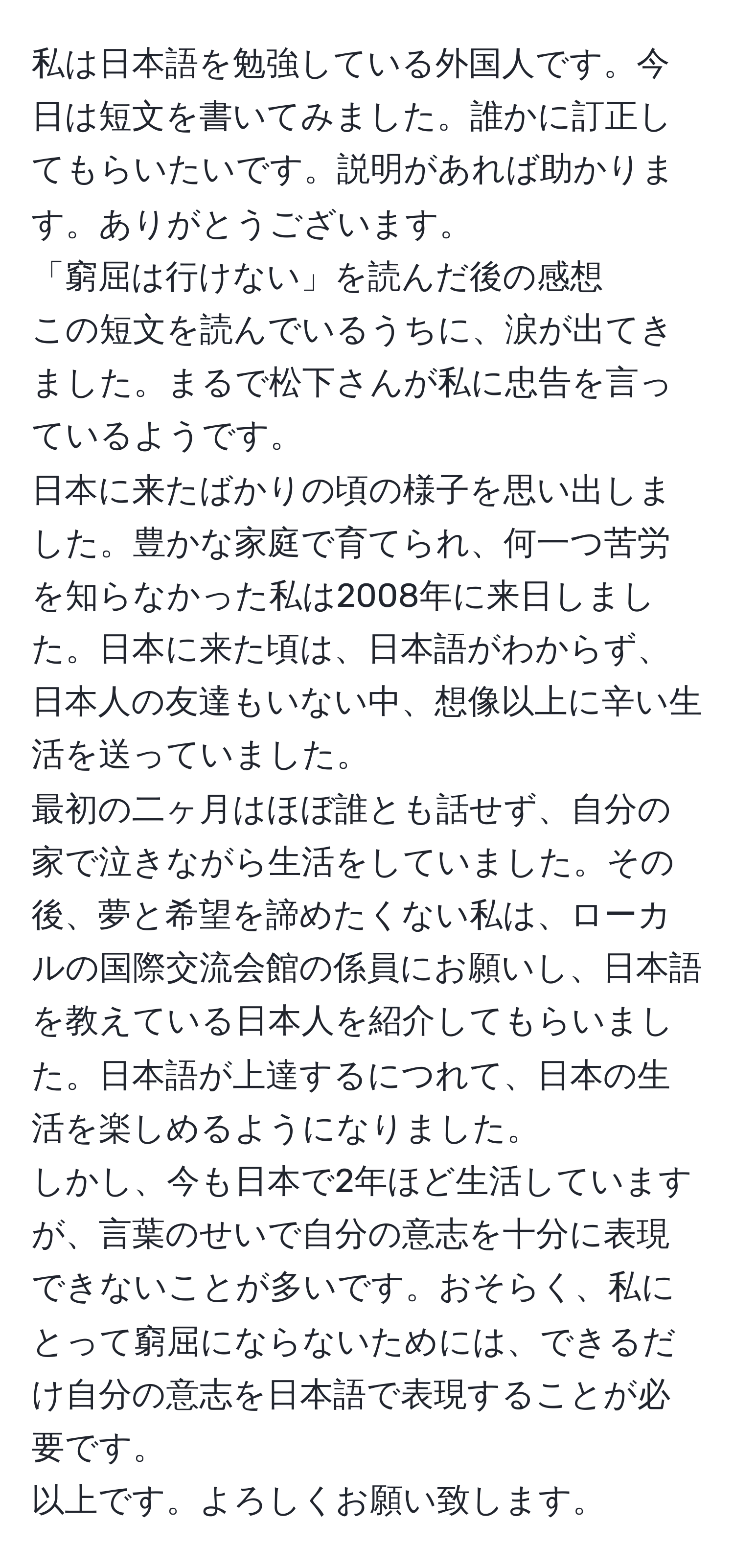 私は日本語を勉強している外国人です。今日は短文を書いてみました。誰かに訂正してもらいたいです。説明があれば助かります。ありがとうございます。  
「窮屈は行けない」を読んだ後の感想  
この短文を読んでいるうちに、涙が出てきました。まるで松下さんが私に忠告を言っているようです。  
日本に来たばかりの頃の様子を思い出しました。豊かな家庭で育てられ、何一つ苦労を知らなかった私は2008年に来日しました。日本に来た頃は、日本語がわからず、日本人の友達もいない中、想像以上に辛い生活を送っていました。  
最初の二ヶ月はほぼ誰とも話せず、自分の家で泣きながら生活をしていました。その後、夢と希望を諦めたくない私は、ローカルの国際交流会館の係員にお願いし、日本語を教えている日本人を紹介してもらいました。日本語が上達するにつれて、日本の生活を楽しめるようになりました。  
しかし、今も日本で2年ほど生活していますが、言葉のせいで自分の意志を十分に表現できないことが多いです。おそらく、私にとって窮屈にならないためには、できるだけ自分の意志を日本語で表現することが必要です。  
以上です。よろしくお願い致します。