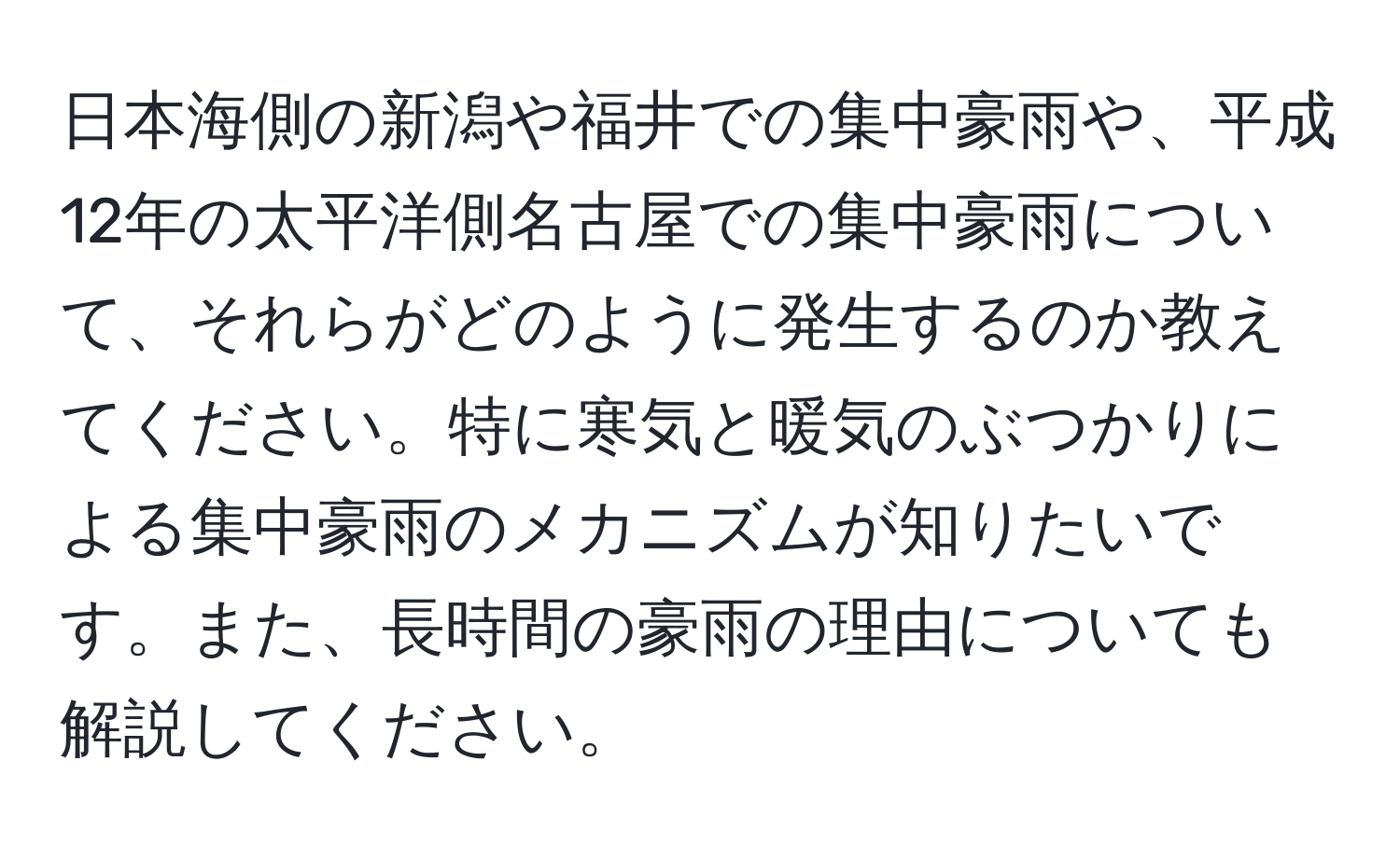 日本海側の新潟や福井での集中豪雨や、平成12年の太平洋側名古屋での集中豪雨について、それらがどのように発生するのか教えてください。特に寒気と暖気のぶつかりによる集中豪雨のメカニズムが知りたいです。また、長時間の豪雨の理由についても解説してください。