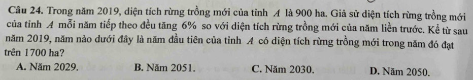 Trong năm 2019, diện tích rừng trồng mới của tỉnh A là 900 ha. Giả sử diện tích rừng trồng mới
của tỉnh A mỗi năm tiếp theo đều tăng 6% so với diện tích rừng trồng mới của năm liền trước. Kể từ sau
năm 2019, năm nào dưới đây là năm đầu tiên của tỉnh A có diện tích rừng trồng mới trong năm đó đạt
trên 1700 ha?
A. Năm 2029. B. Năm 2051. C. Năm 2030. D. Năm 2050.