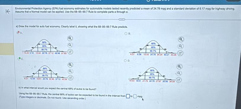 Environmental Protection Agency (EPA) fuel economy estimates for automobile models tested recently predicted a mean of 24.78 mpg and a standard deviation of 6.17 mpg for highway driving. 
Assume that a Normal model can be applied. Use the 68-95-99.7 Rule to complete parts a through e. 
a) Draw the model for auto fuel economy. Clearly label it, showing what the 68-95-99.7 Rule predicts. 
A 
B. 



C. C 
D. 

C 
b) in what interval would you expect the central 68% of autos to be found? 
Using the 68-95-99.7 Rule, the central 68% of autos can be expected to be found in the interval from □ to□ mpg
(Type integers or decimals. Do not round. Use ascending order.)