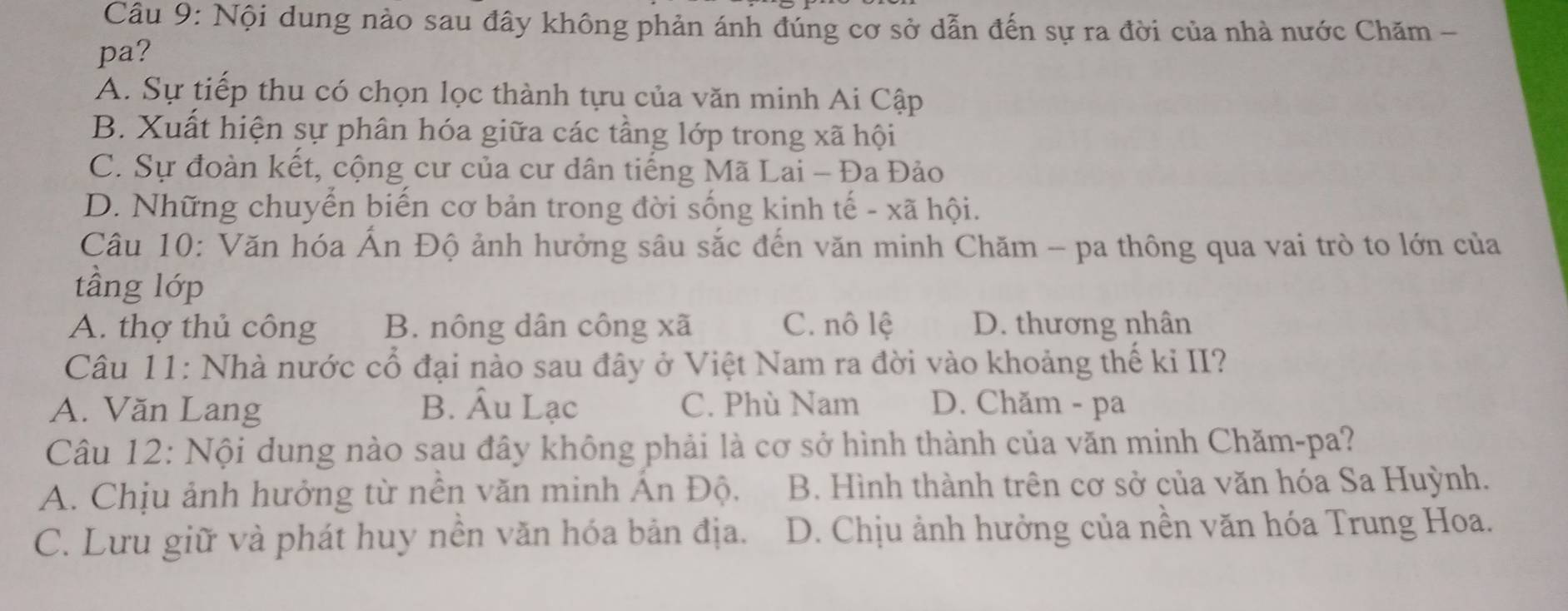 Nội dung nào sau đây không phản ánh đúng cơ sở dẫn đến sự ra đời của nhà nước Chăm -
pa?
A. Sự tiếp thu có chọn lọc thành tựu của văn minh Ai Cập
B. Xuất hiện sự phân hóa giữa các tầng lớp trong xã hội
C. Sự đoàn kết, cộng cư của cư dân tiếng Mã Lai - Đa Đảo
D. Những chuyển biến cơ bản trong đời sống kinh tế - xã hội.
Câu 10: Văn hóa Ấn Độ ảnh hưởng sâu sắc đến văn minh Chăm - pa thông qua vai trò to lớn của
tầng lớp
A. thợ thủ công B. nông dân công xã C. nô lệ D. thương nhân
Câu 11: Nhà nước cổ đại nào sau đây ở Việt Nam ra đời vào khoảng thế kỉ II?
A. Văn Lang B. Âu Lạc C. Phù Nam D. Chăm - pa
Câu 12: Nội dung nào sau đây không phải là cơ sở hình thành của văn minh Chăm-pa?
A. Chịu ảnh hưởng từ nến văn minh Ấn Độ. B. Hình thành trên cơ sở của văn hóa Sa Huỳnh.
C. Lưu giữ và phát huy nền văn hóa bản địa. D. Chịu ảnh hưởng của nền văn hóa Trung Hoa.