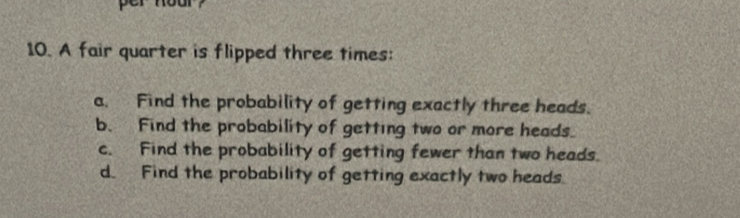 A fair quarter is flipped three times: 
a. Find the probability of getting exactly three heads. 
b. Find the probability of getting two or more heads. 
c. Find the probability of getting fewer than two heads. 
d. Find the probability of getting exactly two heads.