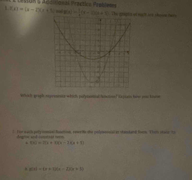 Lesson 5 Additional Practice Problems
1. f(x)=(x-2)(x+5) and g(x)= 1/4 (x-2)(x+5). The grf eacht are shown here.
Which graph represents which polynomial function? Explain now you know
2. For each polynomial function, rewrite the polynomial in standard form. Then state its
degree and constant term.
a f(x)=2(x+3)(x-2)(x+5)
b. g(x)=(x+3)(x-2)(x+5)