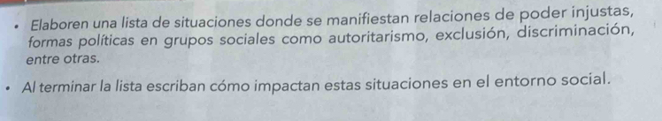 Elaboren una lista de situaciones donde se manifiestan relaciones de poder injustas, 
formas políticas en grupos sociales como autoritarismo, exclusión, discriminación, 
entre otras. 
Al terminar la lista escriban cómo impactan estas situaciones en el entorno social.