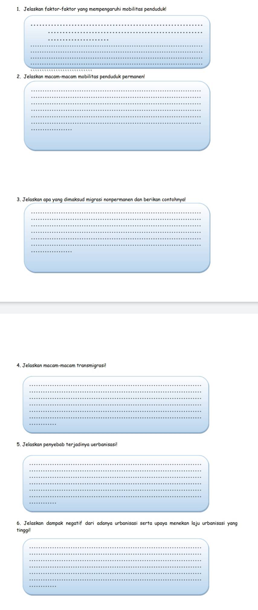Jelaskan faktor-faktor yang mempengaruhi mobilitas penduduk 
_ 
_ 
_ 
_ 
_ 
_ 
_ 
2. Jelaskan macam-macam mobilitas penduduk permanen! 
_ 
_ 
_ 
_ 
_ 
_ 
_ 
3. Jelaskan apa yang dimaksud migrasi nonpermanen dan berikan contohnya! 
_ 
_ 
_ 
_ 
_ 
_ 
_ 
4. Jelaskan macam-macam transmigrasi! 
_ 
_ 
_ 
5. Jelaskan penyebab terjadinya uerbanisasi! 
_ 
_ 
_ 
_ 
_ 
6. Jelaskan dampak negatif dari adanya urbanisasi serta upaya menekan laju urbanisasi yang 
tinggi! 
_ 
_ 
_