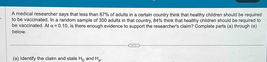 A medical researcher says that less than 87% of adults in a certain country think that healthy children should be required 
to be vaccinated. In a random sample of 300 adults in that country, 84% think that healthy children should be required to 
be vaccinated. At alpha =0.10 , is there enough evidence to support the researcher's claim? Complete parts (a) through (e) 
below. 
(a) Identify the claim and state H_0 and H_a.