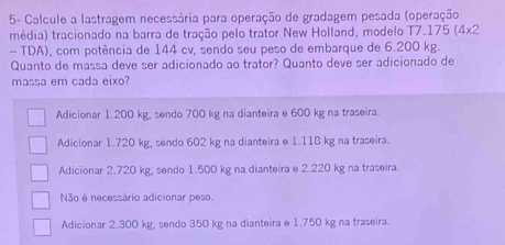 5- Calcule a lastragem necessária para operação de gradagem pesada (operação
média) tracionado na barra de tração pelo trator New Holland, modelo T7. 175(4* 2
- TDA), com potência de 144 cv, sendo seu peso de embarque de 6.200 kg.
Quanto de massa deve ser adicionado ao trator? Quanto deve ser adicionado de
massa em cada eixo?
Adicionar 1.200 kg, sendo 700 kg na dianteira e 600 kg na traseira.
Adicionar 1.720 kg, sendo 602 kg na dianteira e 1.118 kg na traseira.
Adicionar 2.720 kg, sendo 1.500 kg na dianteira e 2.220 kg na traseira.
Não é necessário adicionar peso.
Adicionar 2.300 kg, sendo 350 kg na dianteira e 1.750 kg na traseira.