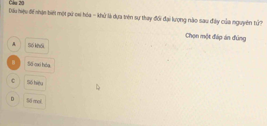 Dầu hiệu đế nhận biết một pứ oxi hóa - khử là dựa trên sự thay đổi đại lượng nào sau đây của nguyên tử?
Chọn một đáp án đúng
A Số khối.
B Số oxi hóa.
C Số hiệu
D Số mol.
