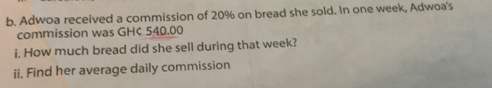 Adwoa received a commission of 20% on bread she sold. In one week, Adwoa's 
commission was GH¢ 540.00
i. How much bread did she sell during that week? 
ii. Find her average daily commission