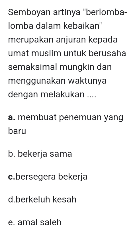 Semboyan artinya "berlomba-
lomba dalam kebaikan''
merupakan anjuran kepada
umat muslim untuk berusaha
semaksimal mungkin dan
menggunakan waktunya
dengan melakukan ....
a. membuat penemuan yang
baru
b. bekerja sama
c.bersegera bekerja
d.berkeluh kesah
e. amal saleh