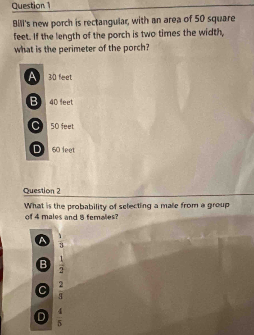 Bill's new porch is rectangular, with an area of 50 square
feet. If the length of the porch is two times the width,
what is the perimeter of the porch?
A 30 feet
B 40 feet
C 50 feet
D 60 feet
Question 2
What is the probability of selecting a male from a group
of 4 males and 8 females?
A  1/3 
B  1/2 
C  2/3 
D  4/5 