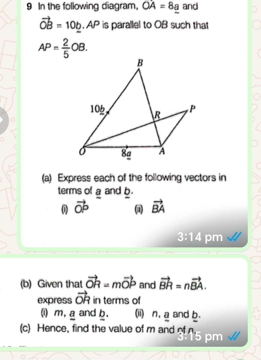 In the following diagram, OA=8a and
vector OB=10b. AP is parallel to OB such that
AP= 2/5 OB. 
C 
(a) Express each of the following vectors in 
terms of a and b. 
(i) vector OP (ii) vector BA
3:14 pm 
(b) Given that vector OR=mvector OP and vector BR=nvector BA. 
express vector OR in terms of 
(i) m, a and b, (ii) n, a and b. 
(c) Hence, find the value of m and of 
15 pm