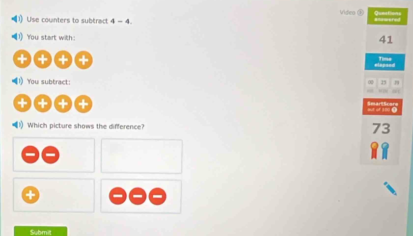 Video Questions
Use counters to subtract 4-4. answered
You start with: 41
+ (+ (= Time
elapsed
You subtract: 25 39
00
SmartScore
+ out of 100 t
Which picture shows the difference?
73
Submit