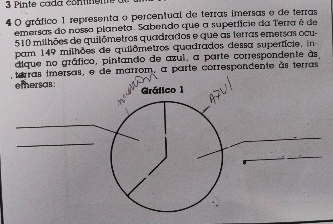 Pinte cada conti en 
4 0 gráfico 1 representa o percentual de terras imersas e de terras 
emersas do nosso planeta. Sabendo que a superfície da Terra é de
510 milhões de quilômetros quadrados e que as terras emersas ocu- 
pam 149 milhões de quilômetros quadrados dessa superfície, in- 
dique no gráfico, pintando de azul, a parte correspondente às. 
terras imersas, e de marrom, a parte correspondente às terras 
emersas: 
Gráfico 1 
W 
_ 
_ 
_