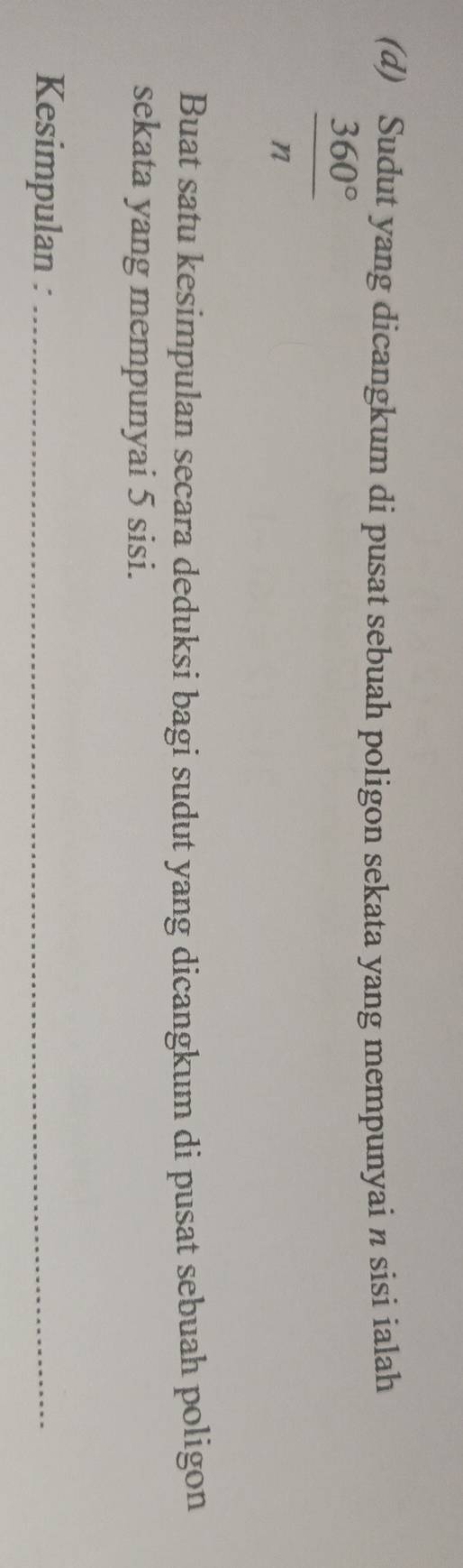 Sudut yang dicangkum di pusat sebuah poligon sekata yang mempunyai n sisi ialah
 360°/n 
Buat satu kesimpulan secara deduksi bagi sudut yang dicangkum di pusat sebuah poligon 
sekata yang mempunyai 5 sisi. 
Kesimpulan :_