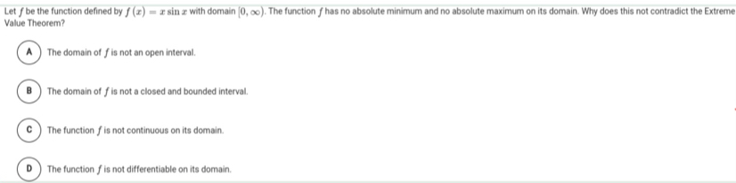 Let ƒ be the function defined by f(x)=xsin x with domain [0,∈fty ). The function f has no absolute minimum and no absolute maximum on its domain. Why does this not contradict the Extreme
Value Theorem?
A ) The domain of f is not an open interval.
B) The domain of f is not a closed and bounded interval.
C ) The function fis not continuous on its domain.
D )The function f is not differentiable on its domain.