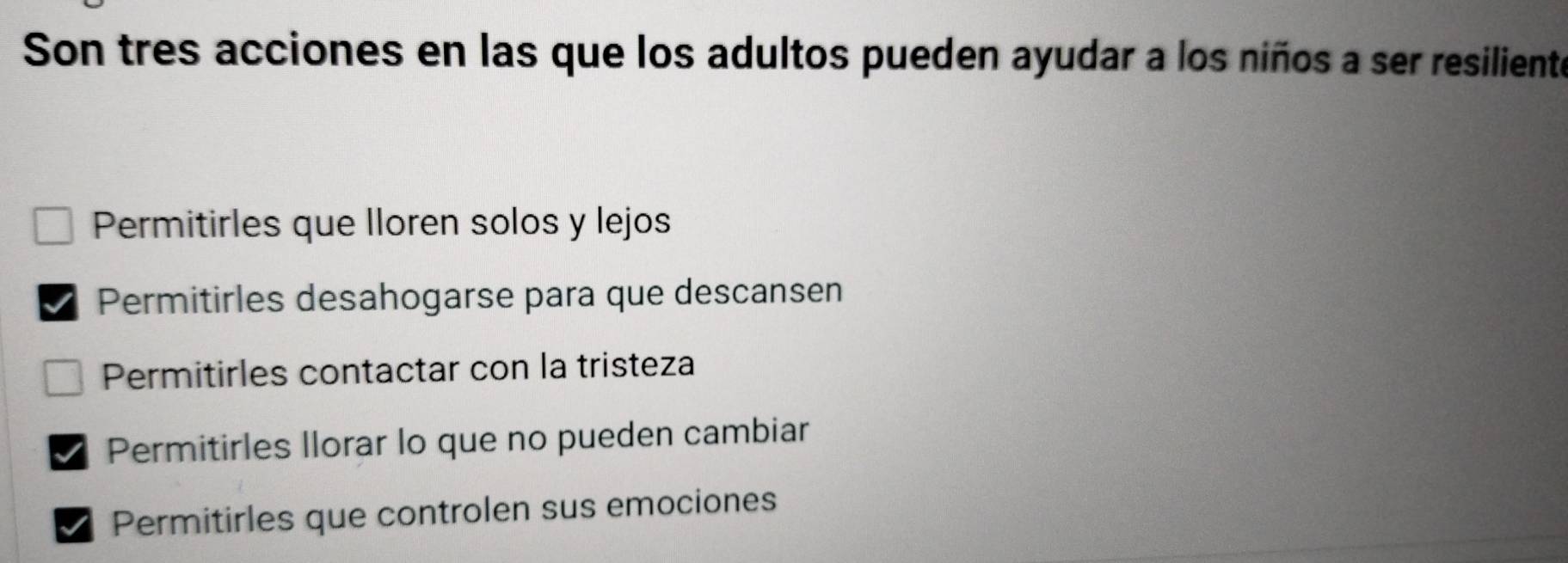 Son tres acciones en las que los adultos pueden ayudar a los niños a ser resiliente
Permitirles que Iloren solos y lejos
Permitirles desahogarse para que descansen
Permitirles contactar con la tristeza
Permitirles Ilorar lo que no pueden cambiar
Permitirles que controlen sus emociones