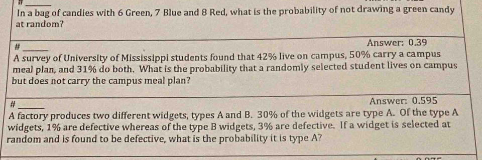 # 
In a bag of candies with 6 Green, 7 Blue and 8 Red, what is the probability of not drawing a green candy 
at random? 
_# 
Answer: 0.39
A survey of University of Mississippi students found that 42% live on campus, 50% carry a campus 
meal plan, and 31% do both. What is the probability that a randomly selected student lives on campus 
but does not carry the campus meal plan? 
#_ Answer: 0.595
A factory produces two different widgets, types A and B. 30% of the widgets are type A. Of the type A 
widgets, 1% are defective whereas of the type B widgets, 3% are defective. If a widget is selected at 
random and is found to be defective, what is the probability it is type A?