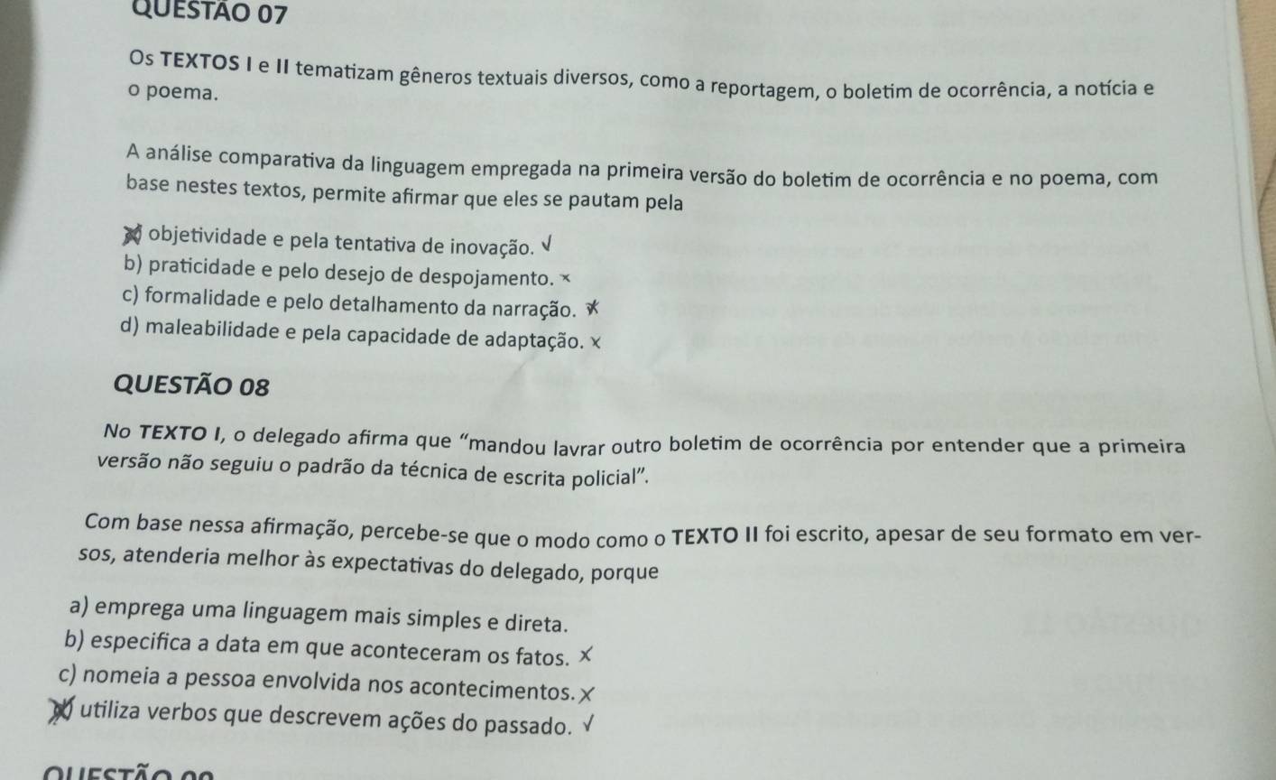 Os TEXTOS I e II tematizam gêneros textuais diversos, como a reportagem, o boletim de ocorrência, a notícia e
o poema.
A análise comparativa da linguagem empregada na primeira versão do boletim de ocorrência e no poema, com
base nestes textos, permite afirmar que eles se pautam pela
objetividade e pela tentativa de inovação.
b) praticidade e pelo desejo de despojamento. ×
c) formalidade e pelo detalhamento da narração. *
d) maleabilidade e pela capacidade de adaptação. ×
QUESTÃo 08
No TEXTO I, o delegado afirma que “mandou lavrar outro boletim de ocorrência por entender que a primeira
versão não seguiu o padrão da técnica de escrita policial'.
Com base nessa afirmação, percebe-se que o modo como o TEXTO II foi escrito, apesar de seu formato em ver-
sos, atenderia melhor às expectativas do delegado, porque
a) emprega uma linguagem mais simples e direta.
b) especifica a data em que aconteceram os fatos.
c) nomeia a pessoa envolvida nos acontecimentos.
utiliza verbos que descrevem ações do passado.
uestão a r