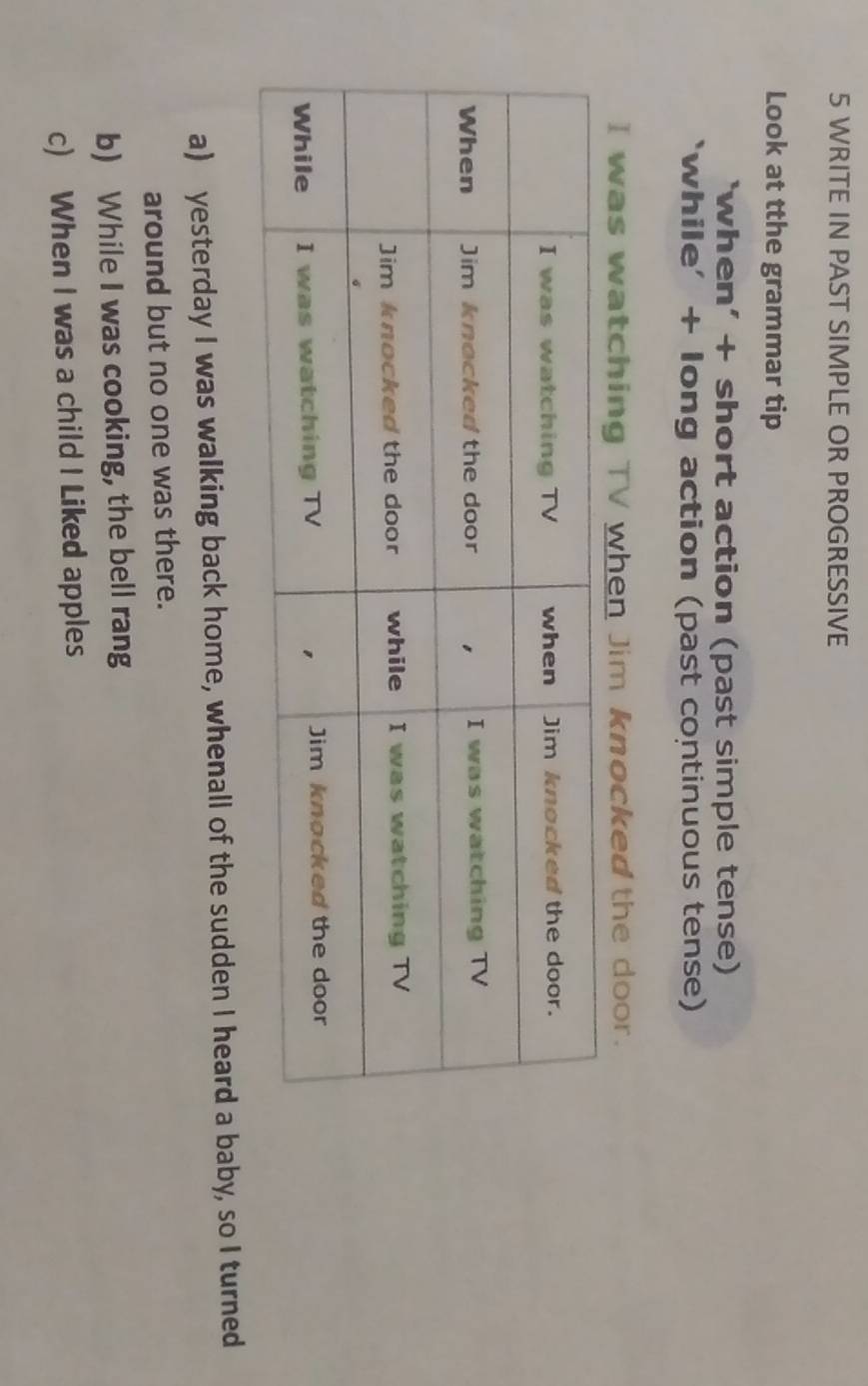 WRITE IN PAST SIMPLE OR PROGRESSIVE 
Look at tthe grammar tip 
‘when’ + short action (past simple tense) 
‘while’ + long action (past continuous tense) 
I was watching TV when Jim knocked the door. 
a) yesterday I was walking back home, whenall of the sudden I heard a baby, so I turned 
around but no one was there. 
b) While I was cooking, the bell rang 
c) When I was a child I Liked apples