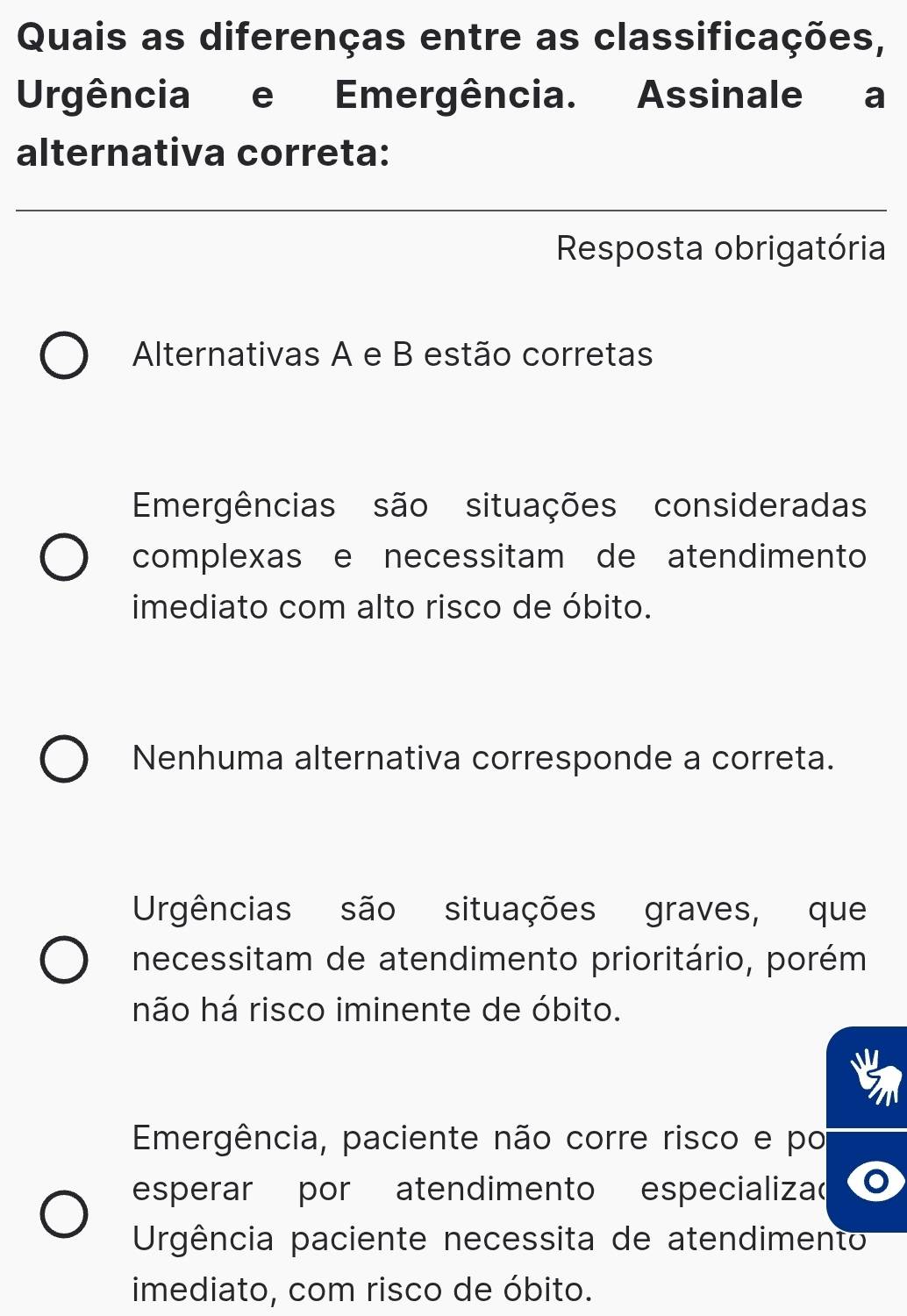 Quais as diferenças entre as classificações,
Urgência e Emergência. Assinale a
alternativa correta:
_
Resposta obrigatória
Alternativas A e B estão corretas
Eergências são situações consideradas
complexas e necessitam de atendimento
imediato com alto risco de óbito.
Nenhuma alternativa corresponde a correta.
Urgências são situações graves, que
necessitam de atendimento prioritário, porém
não há risco iminente de óbito.
Emergência, paciente não corre risco e po
esperar por atendimento especializa
Urgência paciente necessita de atendimento
imediato, com risco de óbito.