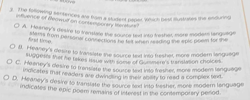 The following sentences are from a student paper. Which best illustrates the enduring
influence of Beowulf on contemporary literature?
A. Heaney's desire to translate the source text into fresher, more modern language
stems from personal connections he felt when reading the epic poem for the
first time.
B. Heaney's desire to translate the source text into fresher, more modern language
suggests that he takes issue with some of Gummere's translation choices.
C. Heaney's desire to translate the source text into fresher, more modern language
indicates that readers are dwindling in their ability to read a complex text.
D. Heaney's desire to translate the source text into fresher, more modern language
indicates the epic poem remains of interest in the contemporary period.