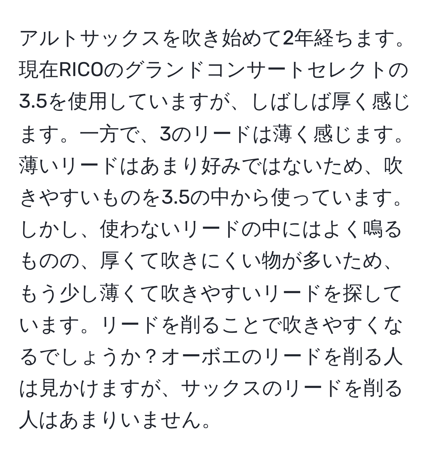 アルトサックスを吹き始めて2年経ちます。現在RICOのグランドコンサートセレクトの3.5を使用していますが、しばしば厚く感じます。一方で、3のリードは薄く感じます。薄いリードはあまり好みではないため、吹きやすいものを3.5の中から使っています。しかし、使わないリードの中にはよく鳴るものの、厚くて吹きにくい物が多いため、もう少し薄くて吹きやすいリードを探しています。リードを削ることで吹きやすくなるでしょうか？オーボエのリードを削る人は見かけますが、サックスのリードを削る人はあまりいません。