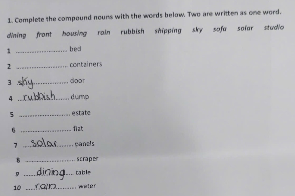 Complete the compound nouns with the words below. Two are written as one word. 
dining front housing rain rubbish shipping sky sofa solar studio 
_1 
bed 
2 _containers 
3 _door 
4 _dump 
_5 
estate 
6 _flat 
7 _panels 
8 _scraper 
_9 
table 
10_ 
water