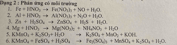 Dạng 2 : Phản ứng có môi trường 
1. Fe+HNO_3to Fe(NO_3)_3+NO+H_2O. 
2. Al+HNO_3to Al(NO_3)_3+N_2O+H_2O. 
3. Zn+H_2SO_4to ZnSO_4+H_2S+H_2O. 
4. Mg+HNO_3to Mg(NO_3)_2+NH_4NO_3+H_2O
5. KMnO_4+K_2SO_3+H_2Oto K_2SO_4+MnO_2+KOH. 
6. KMnO_4+FeSO_4+H_2SO_4to Fe_2(SO_4)_3+MnSO_4+K_2SO_4+H_2O.