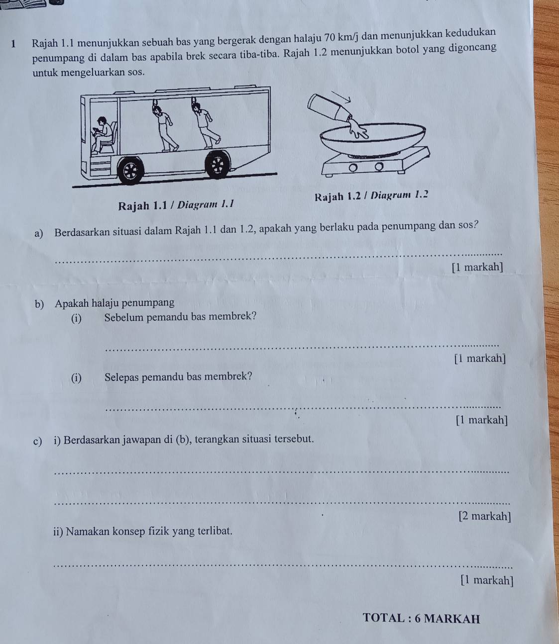 Rajah 1.1 menunjukkan sebuah bas yang bergerak dengan halaju 70 km/j dan menunjukkan kedudukan 
penumpang di dalam bas apabila brek secara tiba-tiba. Rajah 1.2 menunjukkan botol yang digoncang 
untuk mengeluarkan sos. 
Rajah 1.1 / Diagram I.I 
a) Berdasarkan situasi dalam Rajah 1.1 dan 1.2, apakah yang berlaku pada penumpang dan sos? 
_ 
[1 markah] 
b) Apakah halaju penumpang 
(i) Sebelum pemandu bas membrek? 
_ 
[l markah] 
(i) Selepas pemandu bas membrek? 
_ 
[1 markah] 
c) i) Berdasarkan jawapan di (b), terangkan situasi tersebut. 
_ 
_ 
[2 markah] 
ii) Namakan konsep fizik yang terlibat. 
_ 
[1 markah] 
TOTAL : 6 MARKAH