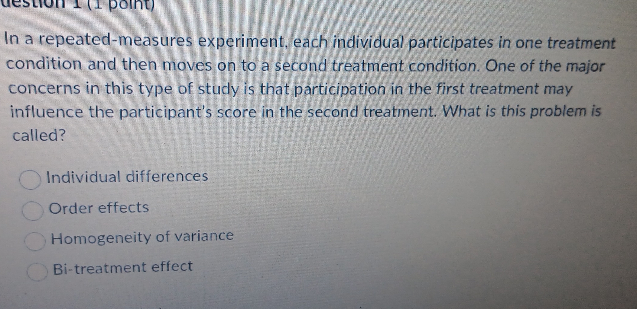 destion 1 (1 point)
In a repeated-measures experiment, each individual participates in one treatment
condition and then moves on to a second treatment condition. One of the major
concerns in this type of study is that participation in the first treatment may
influence the participant's score in the second treatment. What is this problem is
called?
Individual differences
Order effects
Homogeneity of variance
Bi-treatment effect