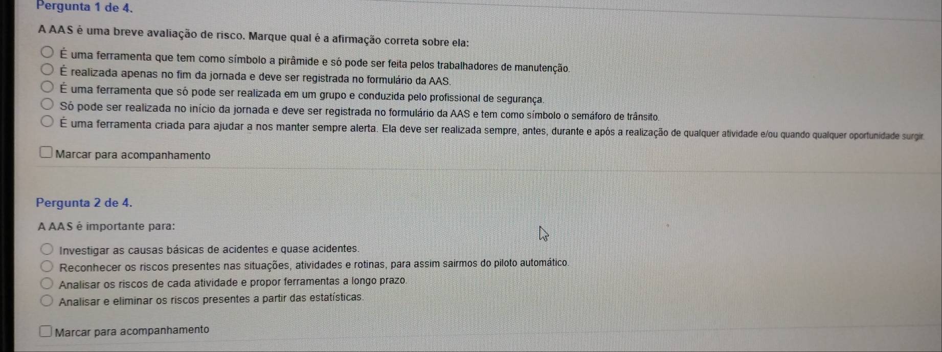 Pergunta 1 de 4.
A AAS é uma breve avaliação de risco. Marque qual é a afirmação correta sobre ela:
É uma ferramenta que tem como símbolo a pirâmide e só pode ser feita pelos trabalhadores de manutenção
É realizada apenas no fim da jornada e deve ser registrada no formulário da AAS.
É uma ferramenta que só pode ser realizada em um grupo e conduzida pelo profissional de segurança
Só pode ser realizada no início da jornada e deve ser registrada no formulário da AAS e tem como símbolo o semáforo de trânsito
É uma ferramenta criada para ajudar a nos manter sempre alerta. Ela deve ser realizada sempre, antes, durante e após a realização de qualquer atividade e/ou quando qualquer oportunidade surgiro
Marcar para acompanhamento
Pergunta 2 de 4.
A AAS é importante para:
Investigar as causas básicas de acidentes e quase acidentes.
Reconhecer os riscos presentes nas situações, atividades e rotinas, para assim sairmos do piloto automático.
Analisar os riscos de cada atividade e propor ferramentas a longo prazo
Analisar e eliminar os riscos presentes a partir das estatísticas.
Marcar para acompanhamento