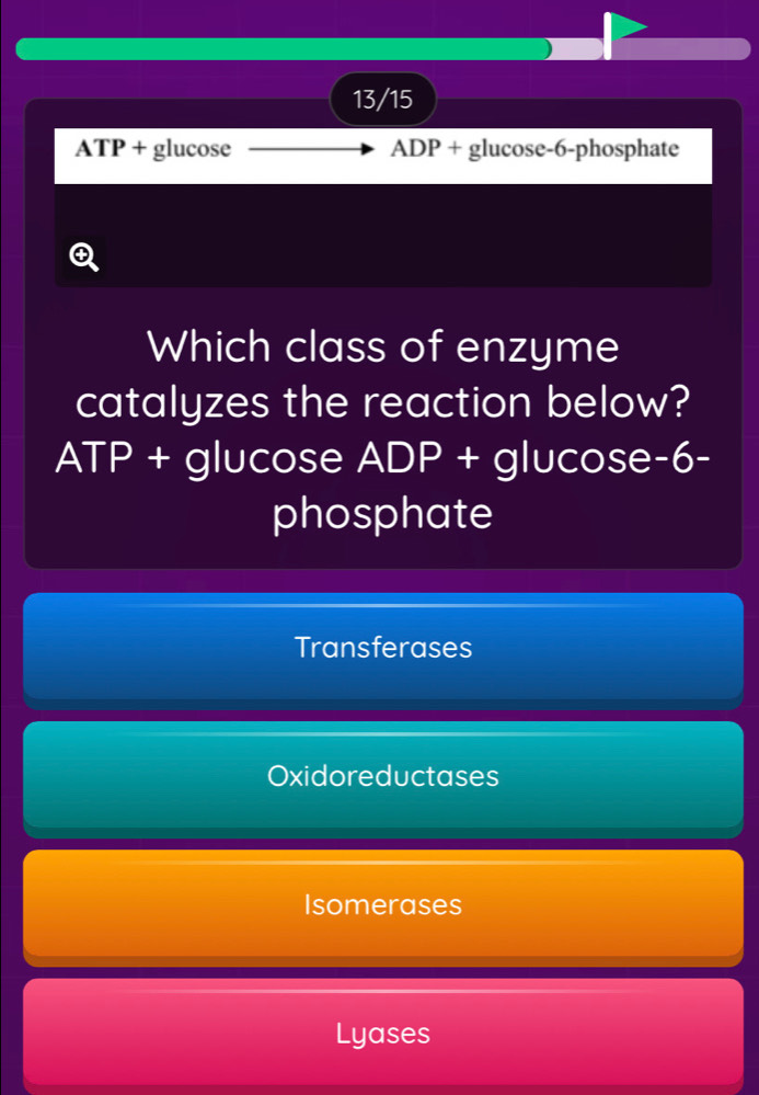 13/15
ATP + glucose ADP + glucose -6 -phosphate
Q
Which class of enzyme
catalyzes the reaction below?
ATP + glucose ADP + glucose -6 -
phosphate
Transferases
Oxidoreductases
Isomerases
Lyases